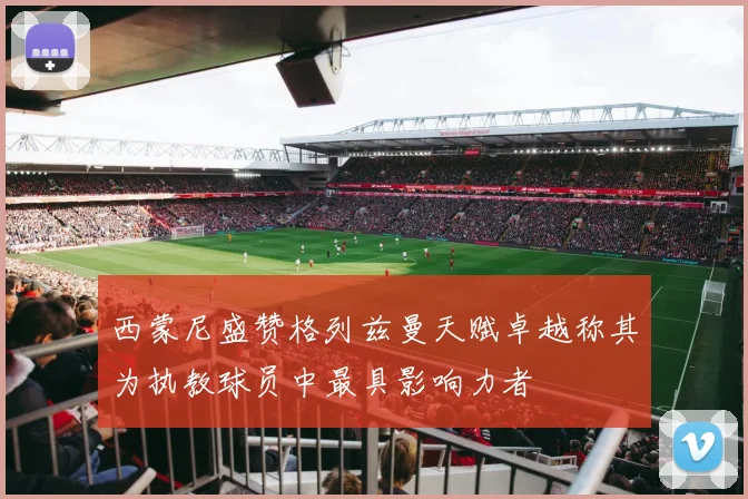 西蒙尼盛赞格列兹曼天赋卓越称其为执教球员中最具影响力者