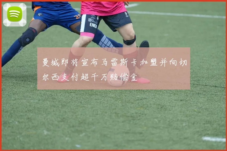 曼城即将宣布马雷斯卡加盟并向切尔西支付超千万赔偿金