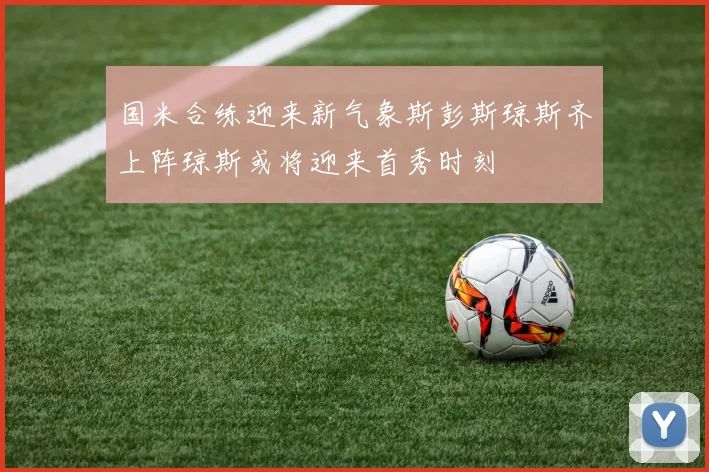 国米合练迎来新气象斯彭斯琼斯齐上阵琼斯或将迎来首秀时刻