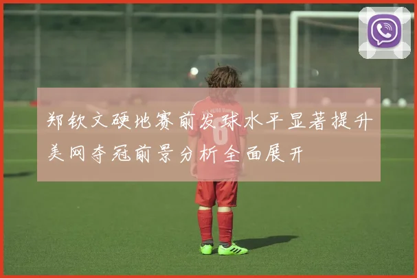 郑钦文硬地赛前发球水平显著提升美网夺冠前景分析全面展开