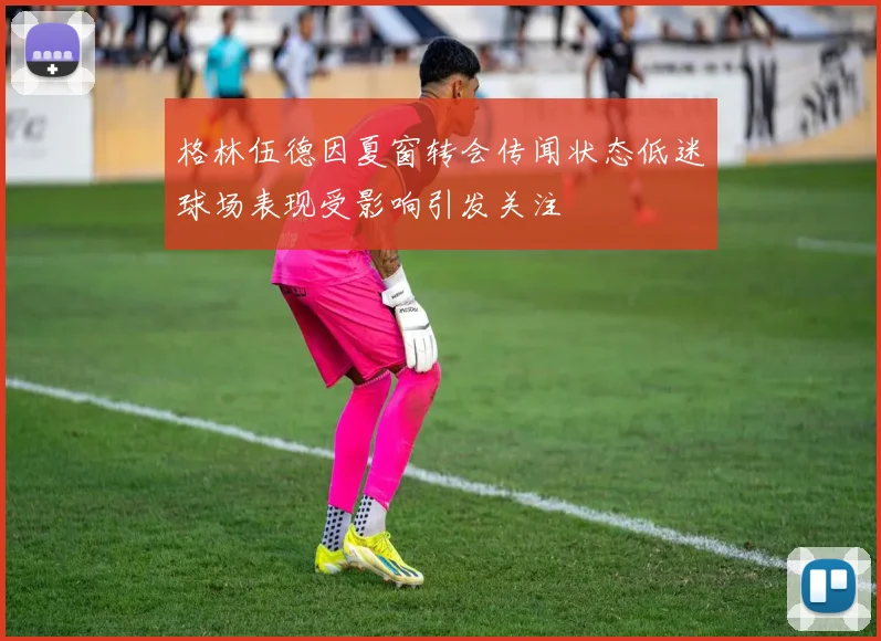 格林伍德因夏窗转会传闻状态低迷球场表现受影响引发关注