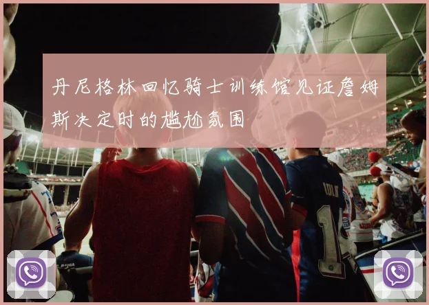 丹尼格林回忆骑士训练馆见证詹姆斯决定时的尴尬氛围