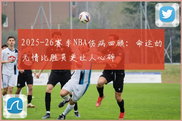 2025-26赛季NBA伤病回顾：命运的无情比胜负更让人心碎
