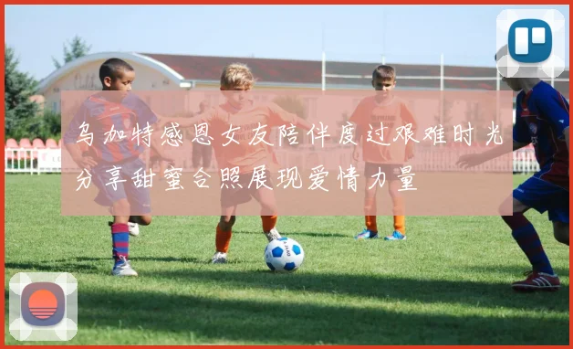 乌加特感恩女友陪伴度过艰难时光分享甜蜜合照展现爱情力量