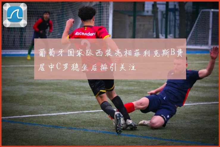 葡萄牙国家队西装亮相菲利克斯B费居中C罗稳坐后排引关注