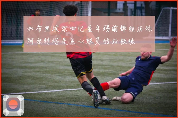 加布里埃尔回忆童年踢前锋经历称阿尔特塔是关心球员的好教练