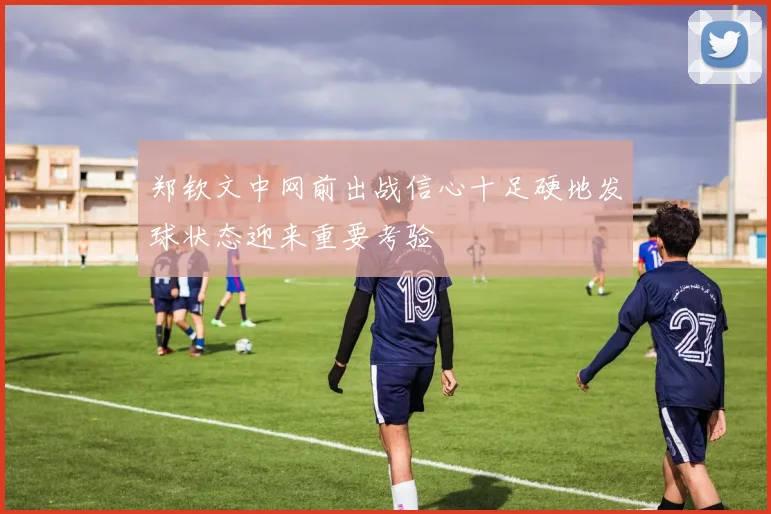 郑钦文中网前出战信心十足硬地发球状态迎来重要考验