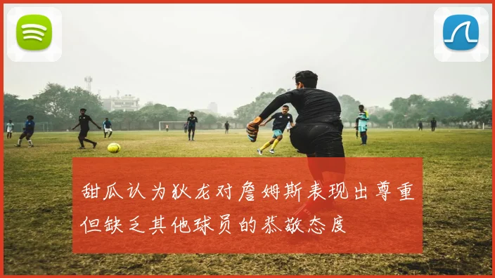 甜瓜认为狄龙对詹姆斯表现出尊重但缺乏其他球员的恭敬态度