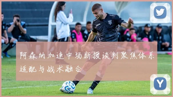 阿森纳加速中场新援谈判聚焦体系适配与战术融合