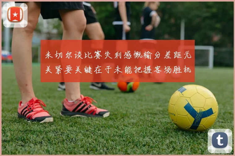 米切尔谈比赛失利感慨输分差距无关紧要关键在于未能把握客场胜机
