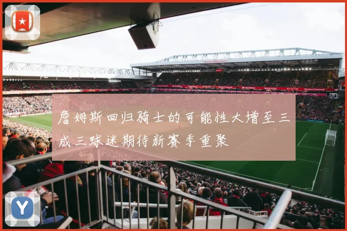 詹姆斯回归骑士的可能性大增至三成三球迷期待新赛季重聚