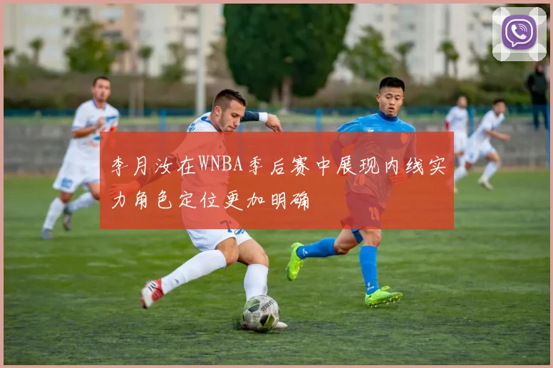 李月汝在WNBA季后赛中展现内线实力角色定位更加明确
