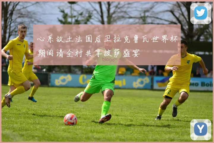 心系故土法国后卫拉克鲁瓦世界杯期间请全村共享披萨盛宴