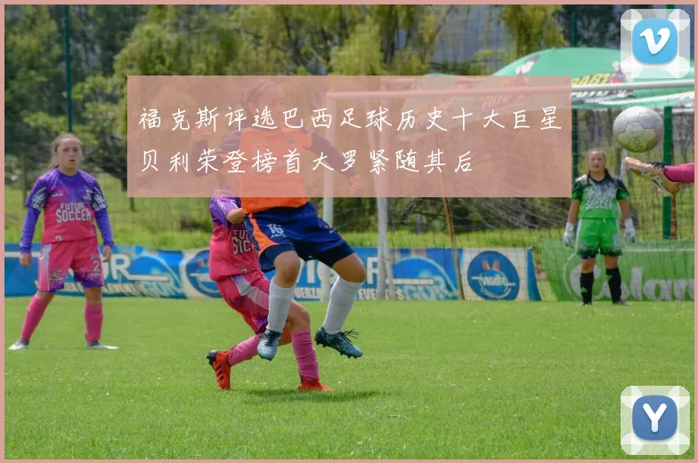 福克斯评选巴西足球历史十大巨星贝利荣登榜首大罗紧随其后