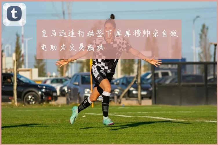 皇马迅速行动签下库库穆帅亲自致电助力交易成功