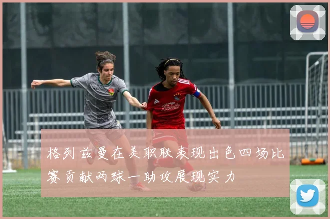 格列兹曼在美职联表现出色四场比赛贡献两球一助攻展现实力