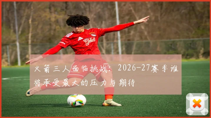 火箭三人面临挑战：2026-27赛季谁将承受最大的压力与期待