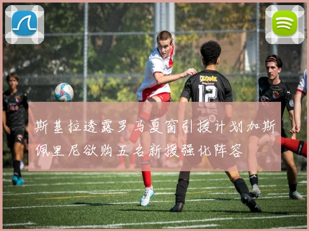 斯基拉透露罗马夏窗引援计划加斯佩里尼欲购五名新援强化阵容