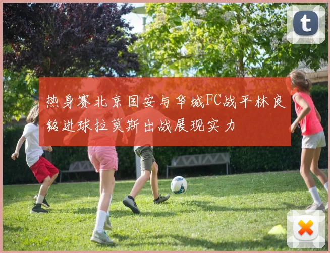 热身赛北京国安与华城FC战平林良铭进球拉莫斯出战展现实力