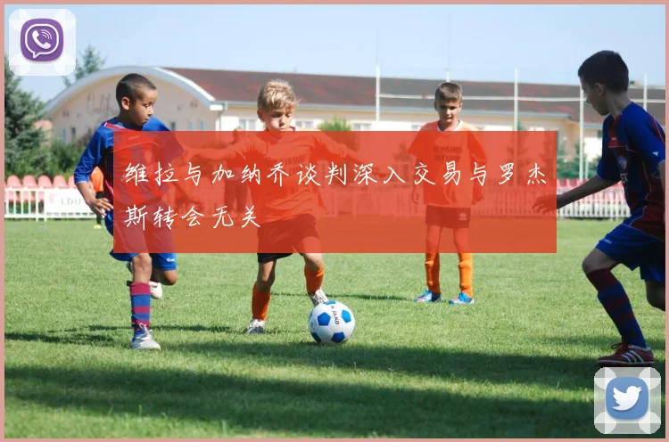 维拉与加纳乔谈判深入交易与罗杰斯转会无关